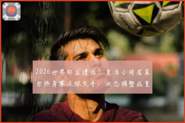 2026世界杯后遗症?皇马小将居莱尔热身赛点球失手,状态调整成皇马季前关键课题