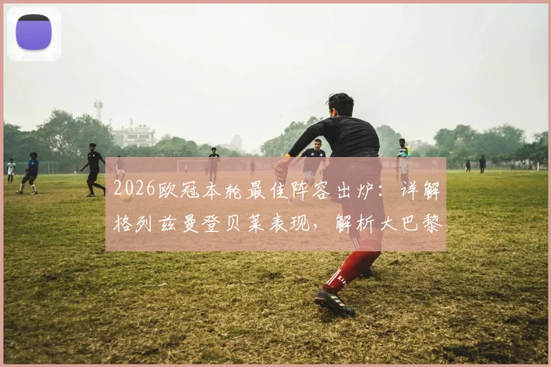2026欧冠本轮最佳阵容出炉：详解格列兹曼登贝莱表现，解析大巴黎4人为何入选