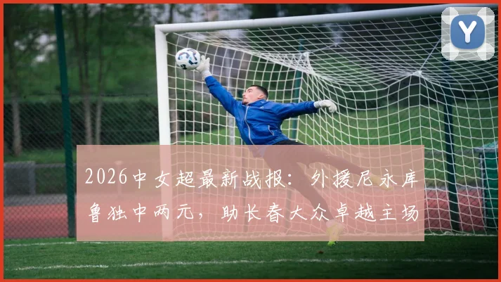 2026中女超最新战报：外援尼永库鲁独中两元，助长春大众卓越主场2-1力克陕西志丹