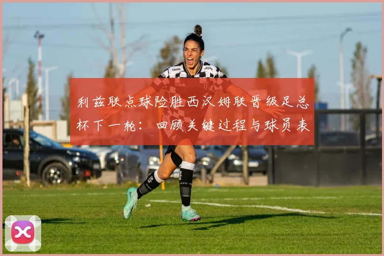 利兹联点球险胜西汉姆联晋级足总杯下一轮：回顾关键过程与球员表现，分析2026年晋级前景