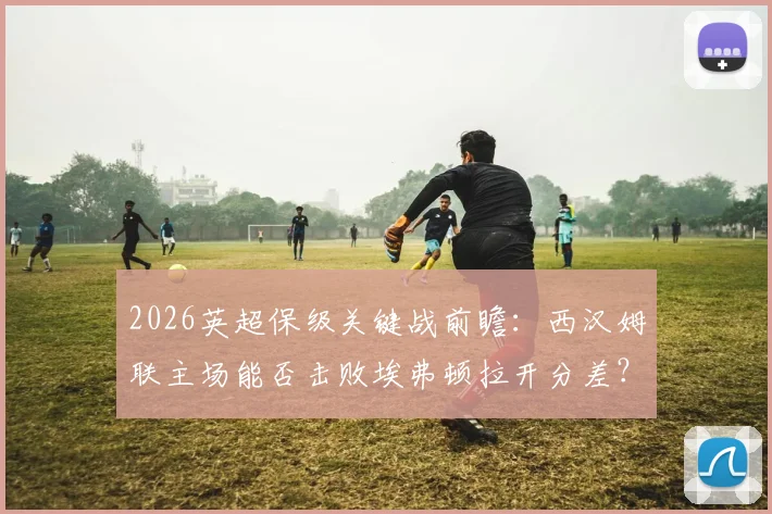 2026英超保级关键战前瞻：西汉姆联主场能否击败埃弗顿拉开分差？附埃弗顿后防危机解析