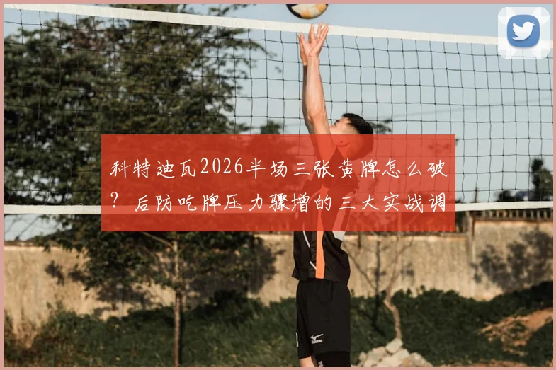 科特迪瓦2026半场三张黄牌怎么破?后防吃牌压力骤增的三大实战调整思路