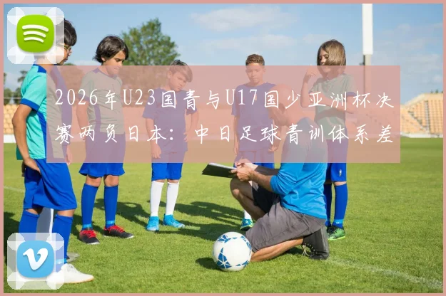 2026年U23国青与U17国少亚洲杯决赛两负日本：中日足球青训体系差距究竟在哪，未来路在何方？