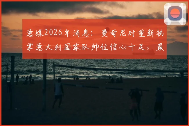 意媒2026年消息：曼奇尼对重新执掌意大利国家队帅位信心十足，最新动态与分析