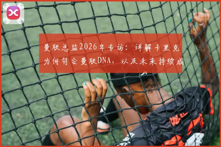 曼联总监2026年专访：详解卡里克为何符合曼联DNA，以及未来持续成功的信心与计划