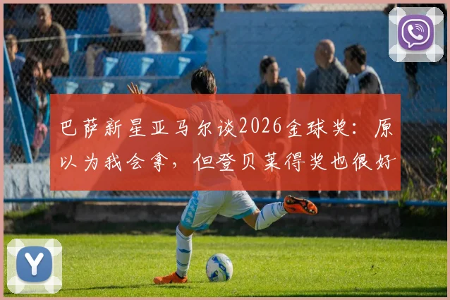 巴萨新星亚马尔谈2026金球奖:原以为我会拿,但登贝莱得奖也很好,两人关系与未来前景分析