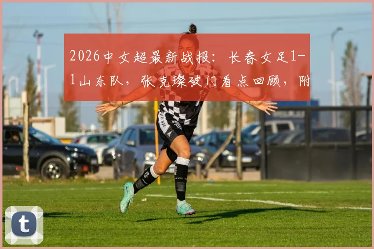 2026中女超最新战报：长春女足1-1山东队，张克璨破门看点回顾，附球员名单与积分榜分析