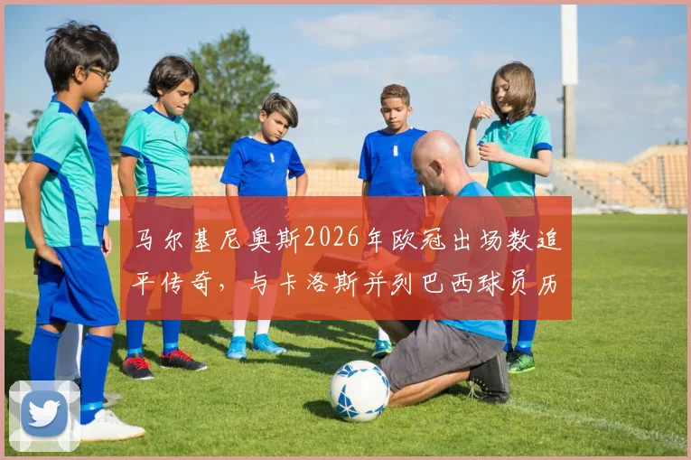 马尔基尼奥斯2026年欧冠出场数追平传奇，与卡洛斯并列巴西球员历史第一