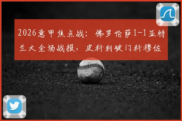2026意甲焦点战：佛罗伦萨1-1亚特兰大全场战报，皮科利破门科穆佐乌龙球引争议，比赛数据与高清集锦深度复盘