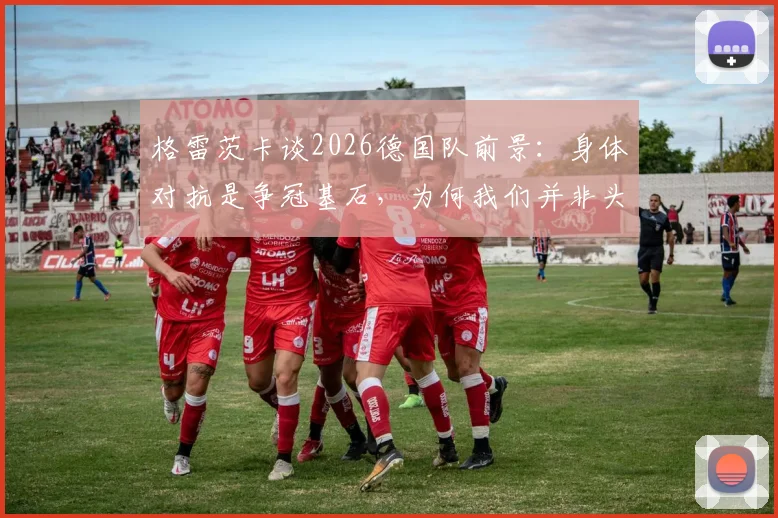 格雷茨卡谈2026德国队前景：身体对抗是争冠基石，为何我们并非头号热门？