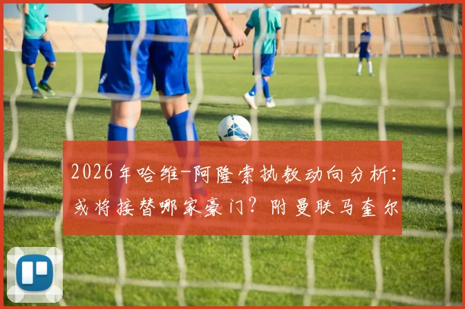 2026年哈维-阿隆索执教动向分析:或将接替哪家豪门?附曼联马奎尔续约后薪资详解