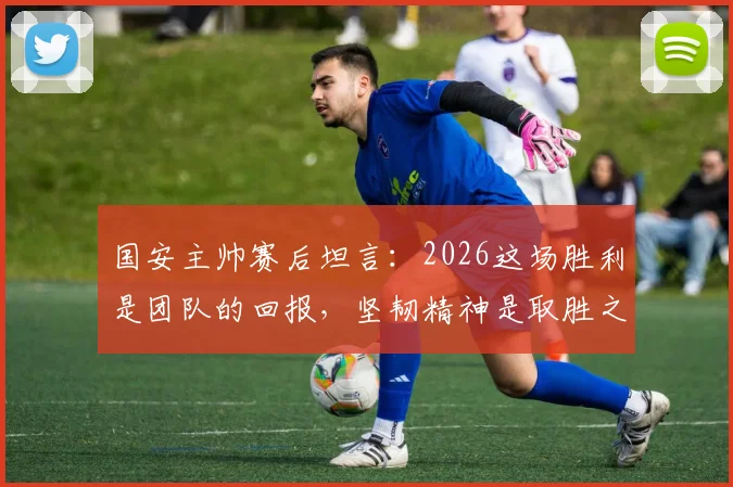 国安主帅赛后坦言：2026这场胜利是团队的回报，坚韧精神是取胜之钥