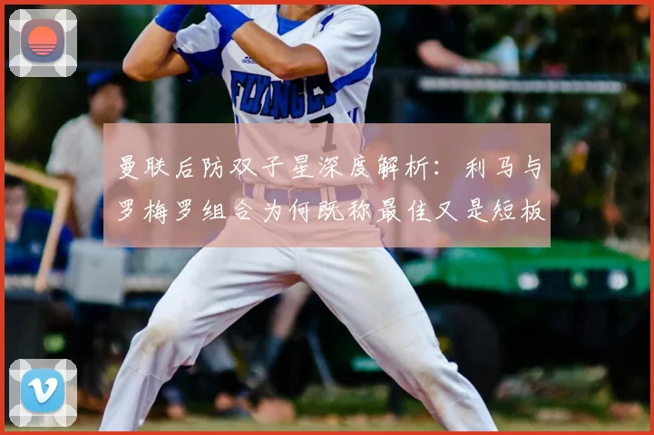 曼联后防双子星深度解析：利马与罗梅罗组合为何既称最佳又是短板，神勇表现与致命失误全记录