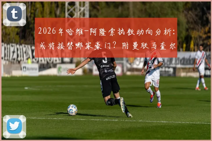 2026年哈维-阿隆索执教动向分析：或将接替哪家豪门？附曼联马奎尔续约后薪资详解