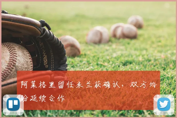 阿莱格里留任米兰获确认,双方均盼延续合作