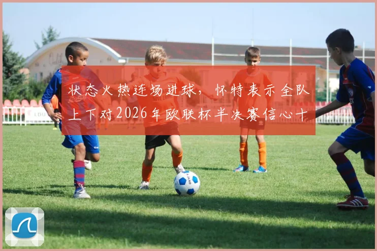状态火热连场进球，怀特表示全队上下对2026年欧联杯半决赛信心十足，已做好充分准备