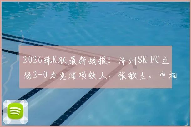 2026韩K联最新战报：济州SK FC主场2-0力克浦项铁人，张敏圭、申相垠关键进球助球队全取三分