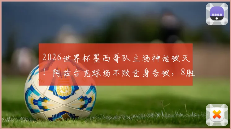 2026世界杯墨西哥队主场神话破灭！阿兹台克球场不败金身告破，8胜2平纪录终结