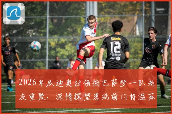 2026年瓜迪奥拉领衔巴萨梦一队老友重聚，深情探望患病前门将温苏埃，现场照片与成员近况引回忆