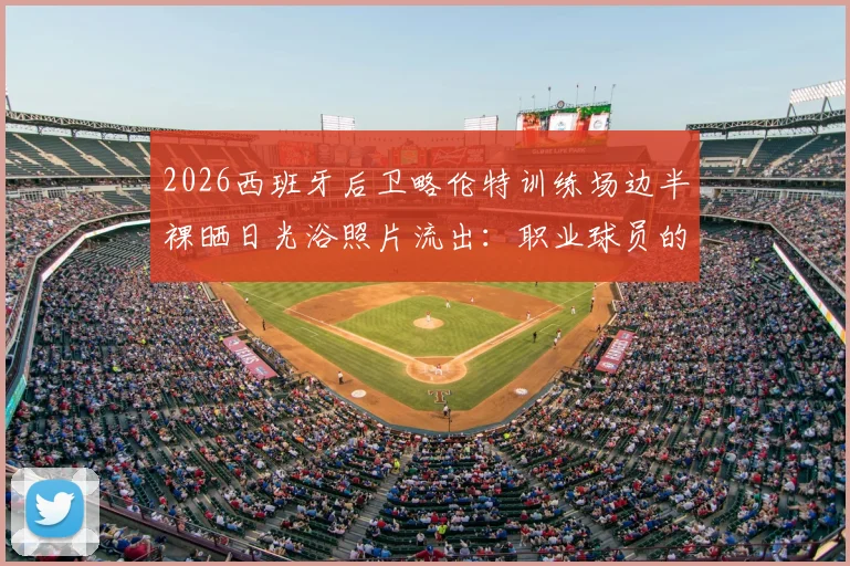 2026西班牙后卫略伦特训练场边半裸晒日光浴照片流出：职业球员的放松方式引热议