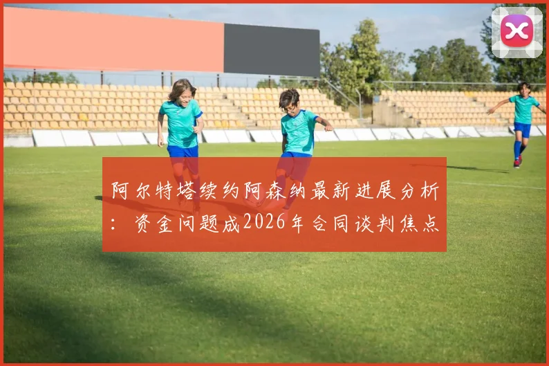 阿尔特塔续约阿森纳最新进展分析：资金问题成2026年合同谈判焦点，球队未来规划是关键