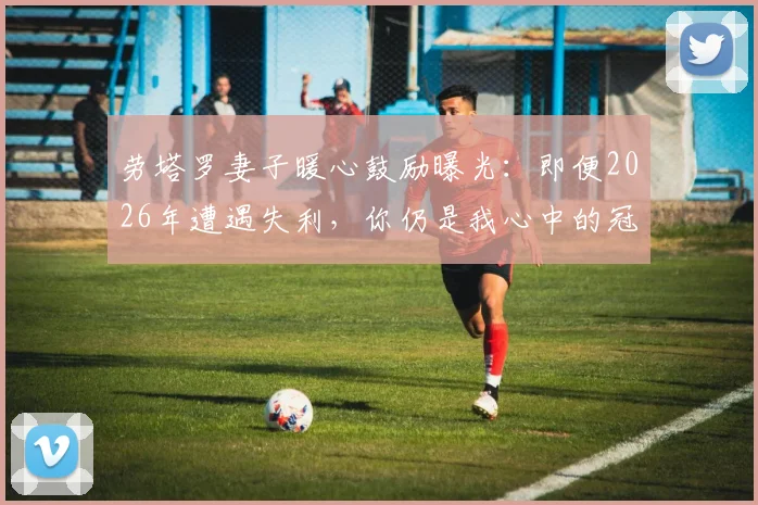 劳塔罗妻子暖心鼓励曝光:即便2026年遭遇失利,你仍是我心中的冠军与赢家