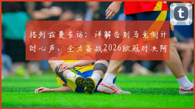 格列兹曼专访：详解告别马竞倒计时心声，全力备战2026欧冠对决阿森纳策略