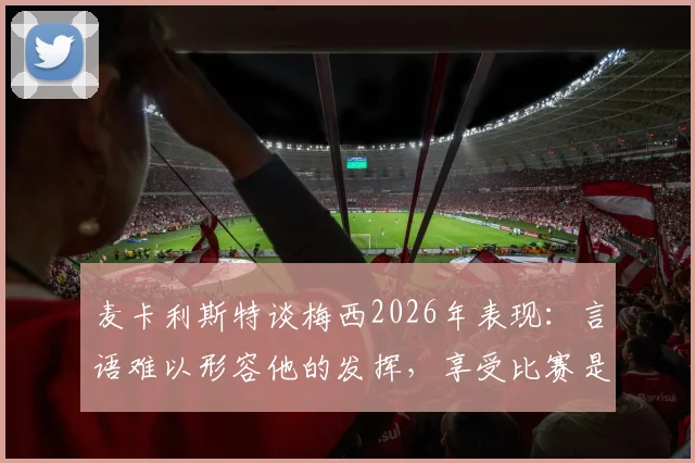 麦卡利斯特谈梅西2026年表现：言语难以形容他的发挥，享受比赛是关键