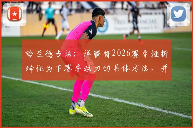 哈兰德专访:详解将2026赛季挫折转化为下赛季动力的具体方法,并真诚祝贺阿森纳夺冠的背后深意