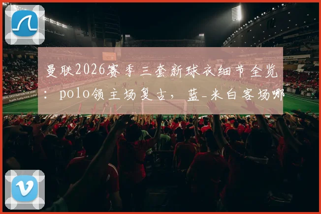 曼联2026赛季三套新球衣细节全览：polo领主场复古，蓝_米白客场哪款更值得入手？