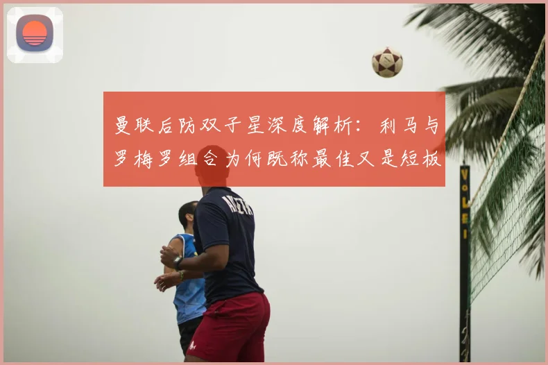 曼联后防双子星深度解析:利马与罗梅罗组合为何既称最佳又是短板,神勇表现与致命失误全记录