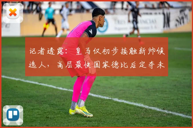 记者透露：皇马仅初步接触新帅候选人，高层最快国家德比后定夺未来帅位