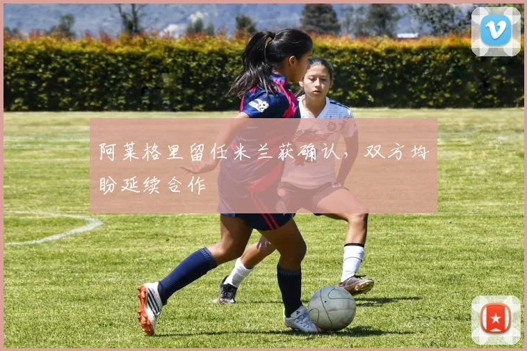 阿莱格里留任米兰获确认，双方均盼延续合作