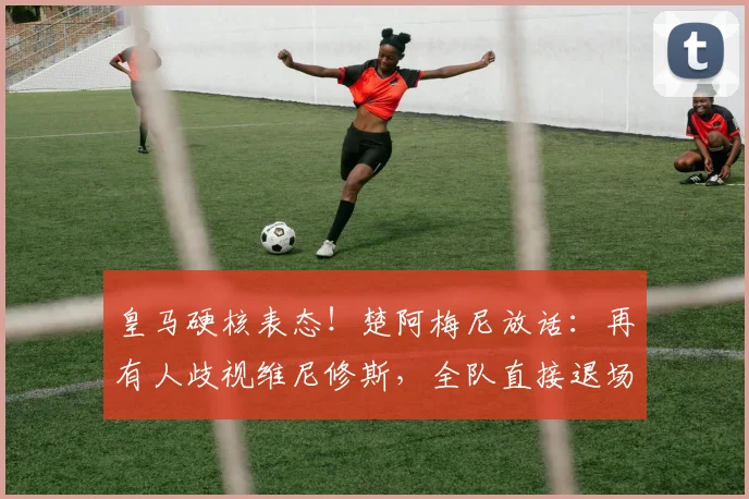 皇马硬核表态！楚阿梅尼放话：再有人歧视维尼修斯，全队直接退场抗议
