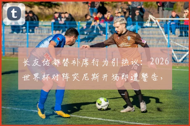 长友佑都替补席行为引热议：2026世界杯对阵突尼斯开场即遭警告，详解老将场边角色与争议