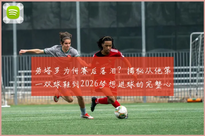 劳塔罗为何赛后落泪？揭秘从他第一双球鞋到2026梦想进球的完整心路历程