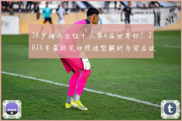 38岁梅西出征个人第6届世界杯！2026年最新定妆照造型解析与背后故事