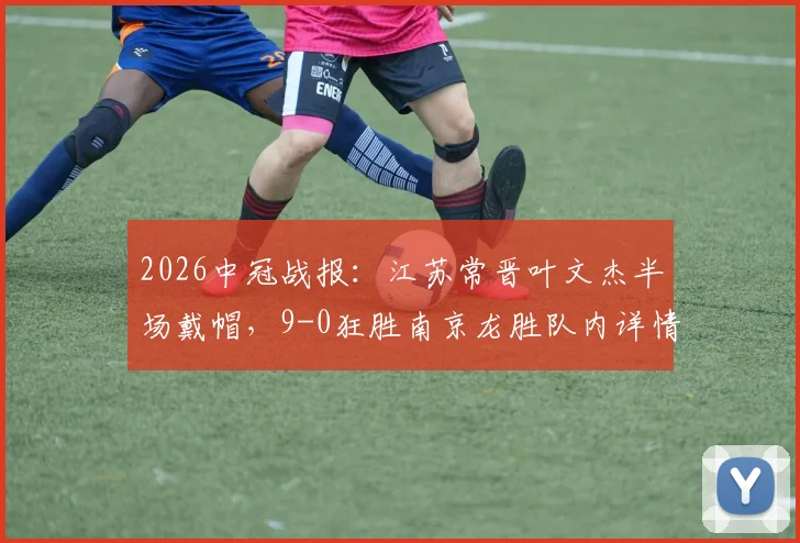 2026中冠战报：江苏常晋叶文杰半场戴帽，9-0狂胜南京龙胜队内详情解读