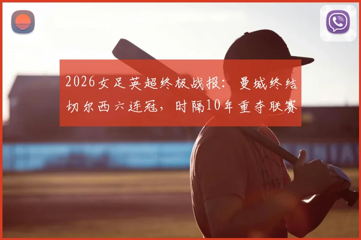 2026女足英超终极战报:曼城终结切尔西六连冠,时隔10年重夺联赛冠军,深度复盘夺冠历程与关键球员