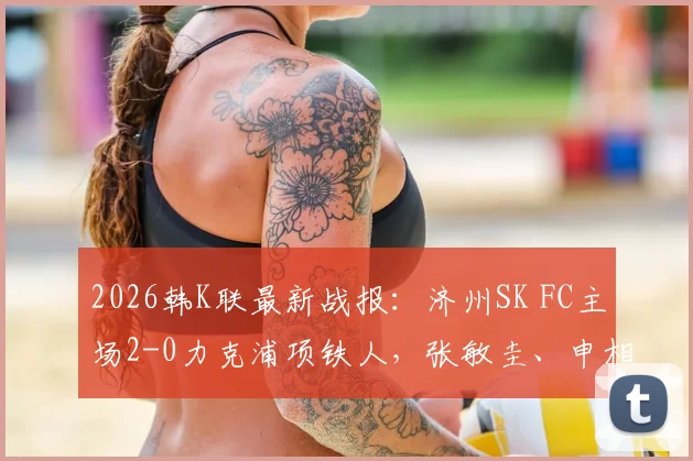 2026韩K联最新战报：济州SK FC主场2-0力克浦项铁人，张敏圭、申相垠关键进球助球队全取三分