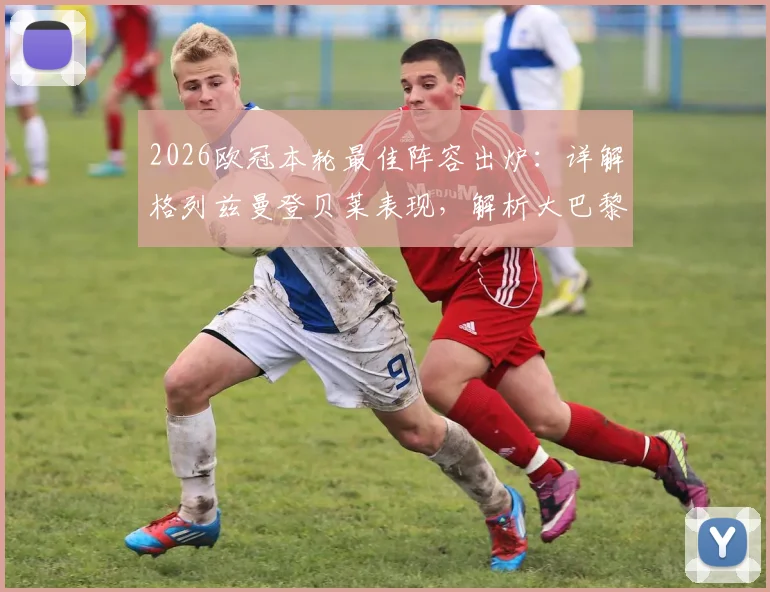 2026欧冠本轮最佳阵容出炉:详解格列兹曼登贝莱表现,解析大巴黎4人为何入选