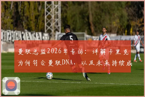 曼联总监2026年专访：详解卡里克为何符合曼联DNA，以及未来持续成功的信心与计划