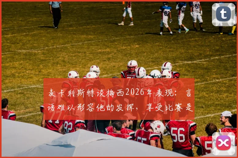 麦卡利斯特谈梅西2026年表现:言语难以形容他的发挥,享受比赛是关键
