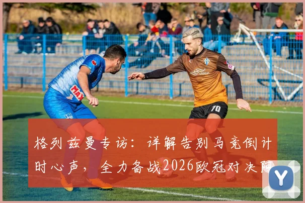 格列兹曼专访：详解告别马竞倒计时心声，全力备战2026欧冠对决阿森纳策略