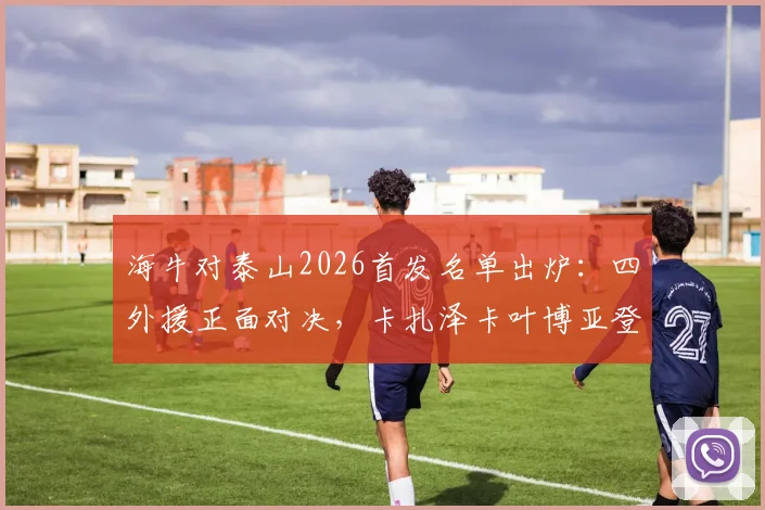 海牛对泰山2026首发名单出炉:四外援正面对决,卡扎泽卡叶博亚登场谁能占优?