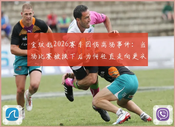 金玟哉2026赛季因伤离场事件：当场比赛被换下后为何径直走向更衣室？韩媒深度解析球员情绪