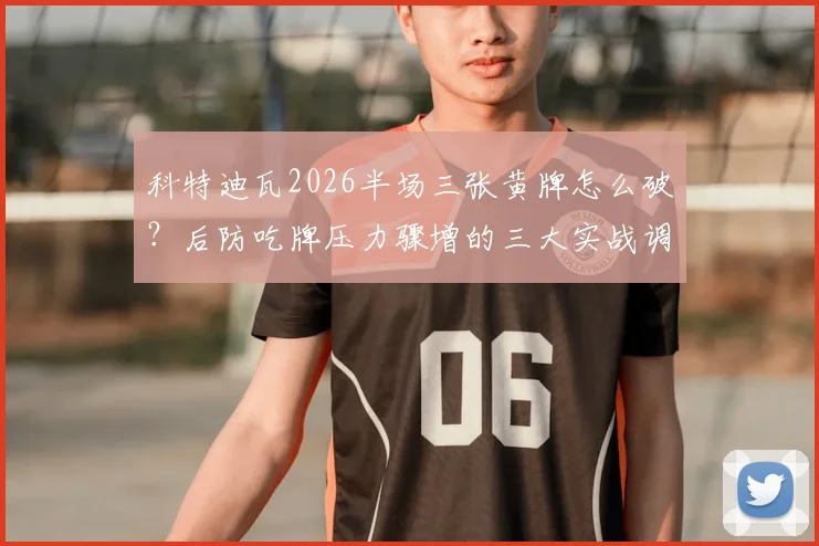 科特迪瓦2026半场三张黄牌怎么破？后防吃牌压力骤增的三大实战调整思路