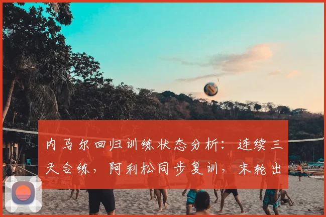 内马尔回归训练状态分析：连续三天合练，阿利松同步复训，末轮出战前景全解析