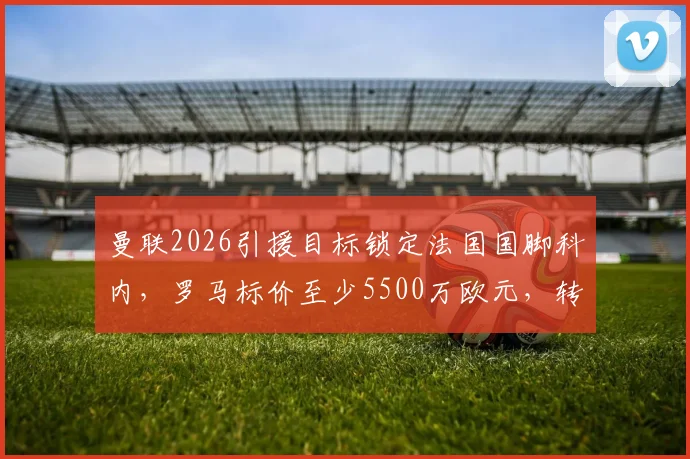 曼联2026引援目标锁定法国国脚科内，罗马标价至少5500万欧元，转会谈判拉开序幕