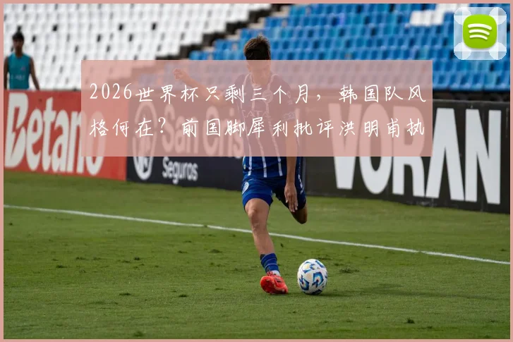 2026世界杯只剩三个月，韩国队风格何在？前国脚犀利批评洪明甫执教，深度分析韩国足球现状与出路